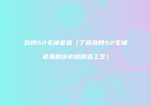 劲牌52毛铺老酒（了解劲牌52毛铺老酒的历史和酿造工艺）