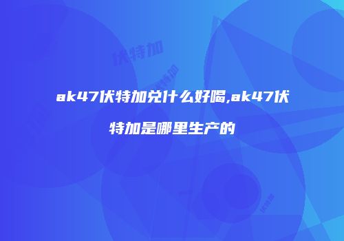 ak47伏特加兑什么好喝,ak47伏特加是哪里生产的