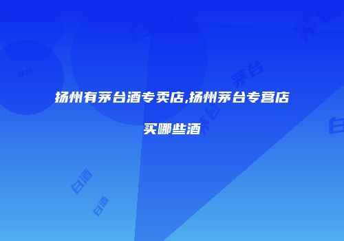 扬州有茅台酒专卖店,扬州茅台专营店买哪些酒