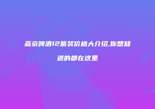 燕京啤酒12瓶装价格大介绍,你想知道的都在这里
