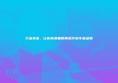 万福老窖，让你的酒量瞬间提升到专业级别