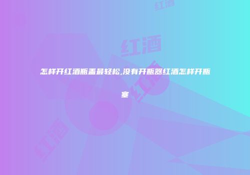 怎样开红酒瓶盖最轻松,没有开瓶器红酒怎样开瓶塞