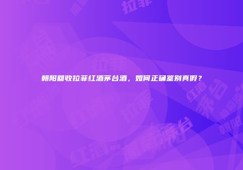 朝阳回收拉菲红酒茅台酒，如何正确鉴别真假？