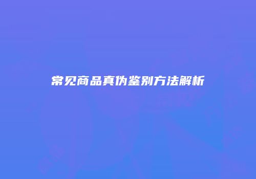 常见商品真伪鉴别方法解析