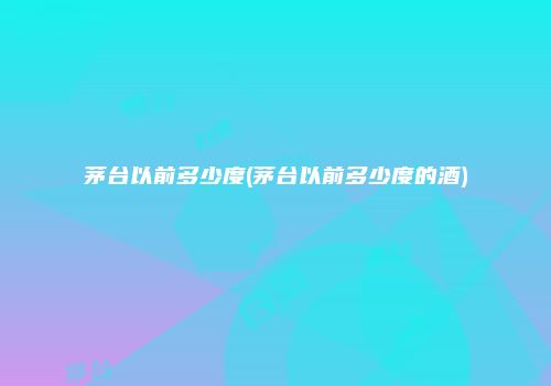 茅台以前多少度(茅台以前多少度的酒)