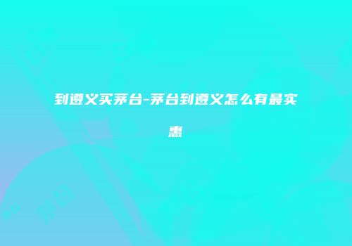 到遵义买茅台-茅台到遵义怎么有最实惠
