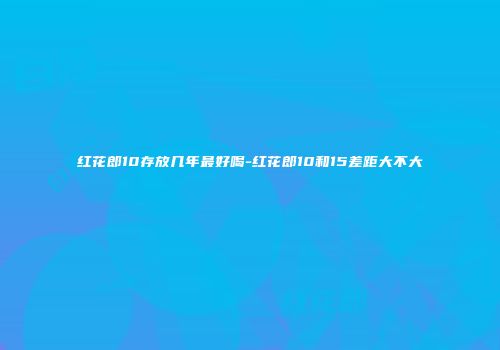 红花郎10存放几年最好喝-红花郎10和15差距大不大
