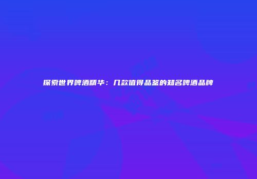 探索世界啤酒精华：几款值得品鉴的知名啤酒品牌