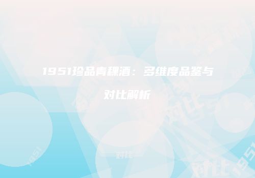 1951珍品青稞酒：多维度品鉴与对比解析