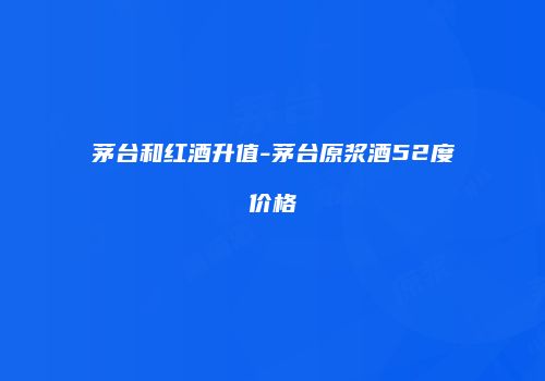 茅台和红酒升值-茅台原浆酒52度价格