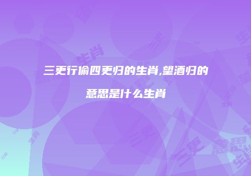 三更行偷四更归的生肖,望酒归的意思是什么生肖