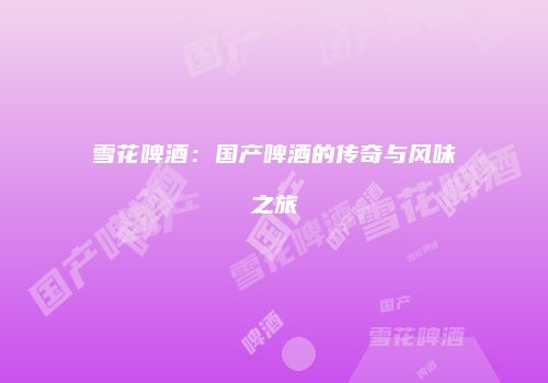 雪花啤酒：国产啤酒的传奇与风味之旅
