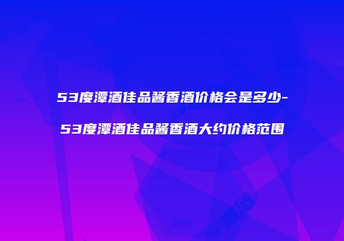 53度潭酒佳品酱香酒价格会是多少-53度潭酒佳品酱香酒大约价格范围