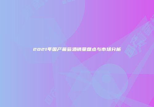 2021年国产葡萄酒销量盘点与市场分析