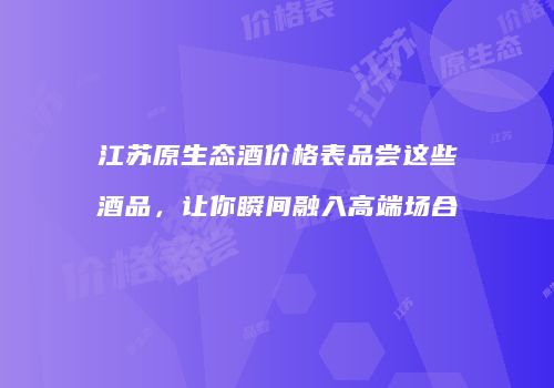 江苏原生态酒价格表品尝这些酒品，让你瞬间融入高端场合