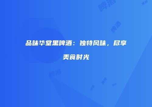 品味华堂黑啤酒：独特风味，尽享美食时光