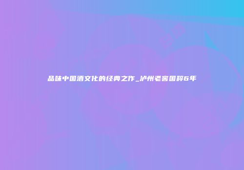 品味中国酒文化的经典之作_泸州老窖国粹6年