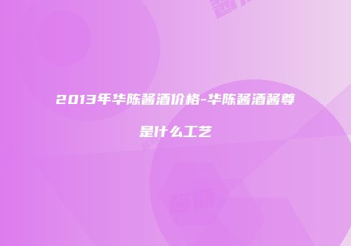 2013年华陈酱酒价格-华陈酱酒酱尊是什么工艺