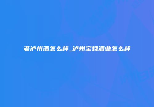 老泸州酒怎么样_泸州宝烧酒业怎么样