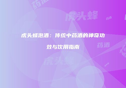 虎头蜂泡酒：传统中药酒的神奇功效与饮用指南