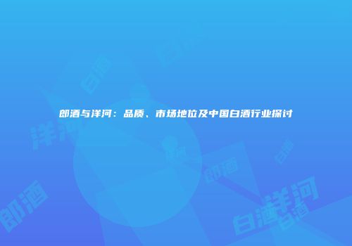 郎酒与洋河：品质、市场地位及中国白酒行业探讨