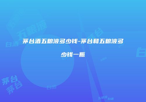 茅台酒五粮液多少钱-茅台和五粮液多少钱一瓶