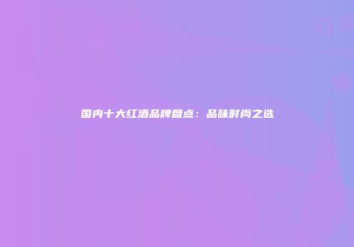 国内十大红酒品牌盘点：品味时尚之选