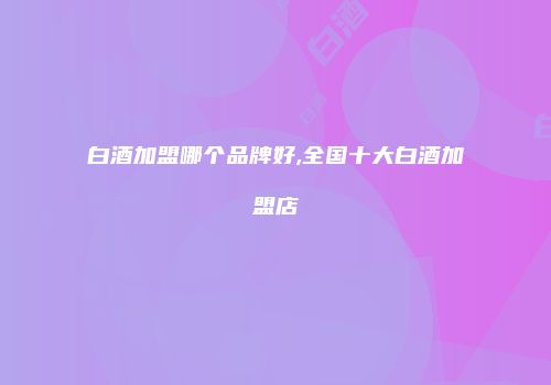 白酒加盟哪个品牌好,全国十大白酒加盟店