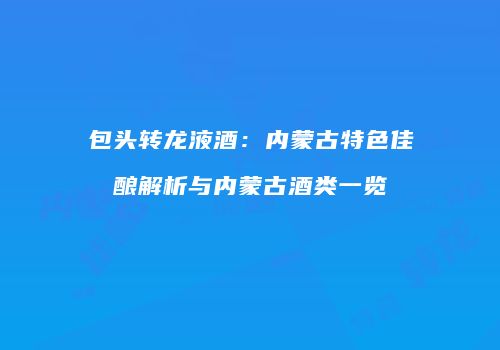 包头转龙液酒：内蒙古特色佳酿解析与内蒙古酒类一览