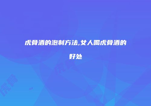 虎骨酒的泡制方法,女人喝虎骨酒的好处