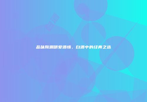 品味陶渊明爱酒情，白酒中的经典之选