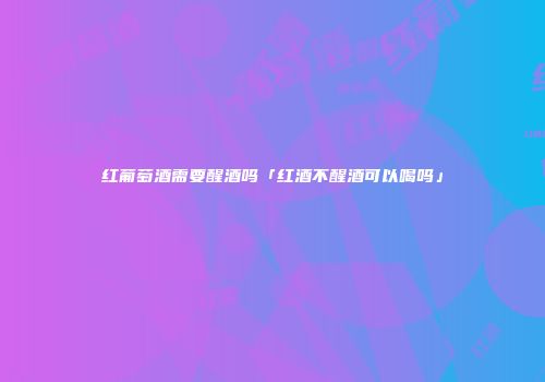 红葡萄酒需要醒酒吗「红酒不醒酒可以喝吗」