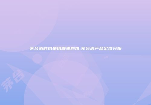 茅台酒的水是用哪里的水,茅台酒产品定位分析