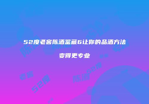 52度老窖陈酒鉴藏6让你的品酒方法变得更专业