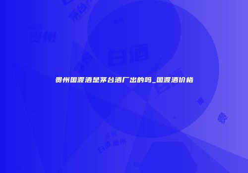 贵州国渡酒是茅台酒厂出的吗_国渡酒价格