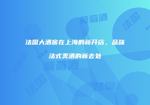 法国大酒窖在上海的新开店，品味法式美酒的新去处