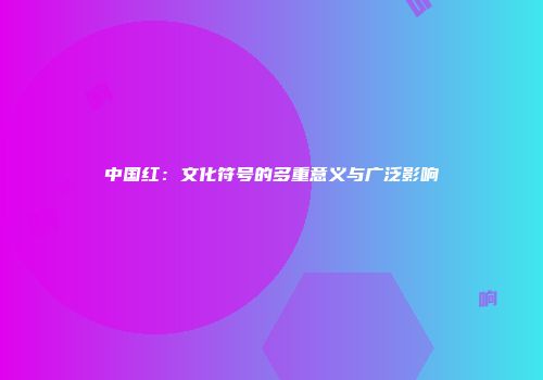 中国红：文化符号的多重意义与广泛影响
