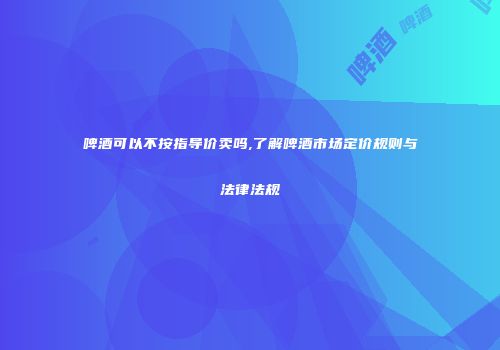 啤酒可以不按指导价卖吗,了解啤酒市场定价规则与法律法规