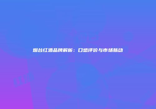 烟台红酒品牌解析：口感评价与市场脉动