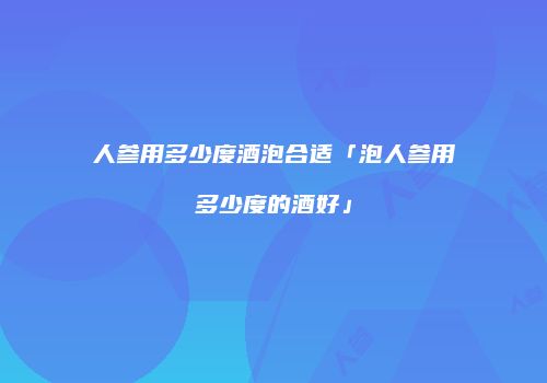 人参用多少度酒泡合适「泡人参用多少度的酒好」