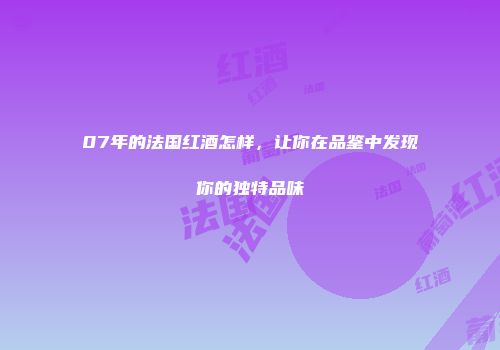 07年的法国红酒怎样，让你在品鉴中发现你的独特品味