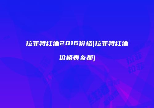 拉菲特红酒2016价格(拉菲特红酒价格表乡都)