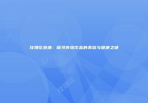 玫瑰花泡酒：探寻传统饮品的美容与健康之谜
