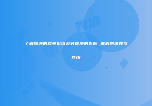 了解啤酒的营养价值及对健康的影响_啤酒的功效与作用