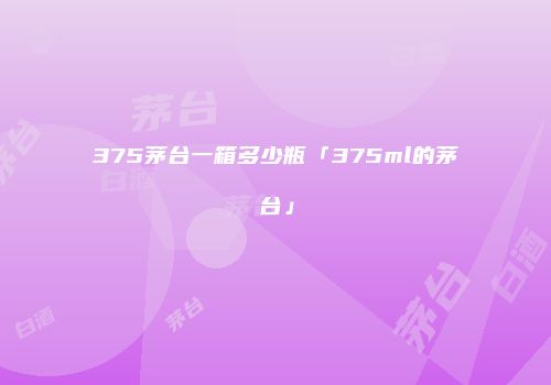 375茅台一箱多少瓶「375ml的茅台」