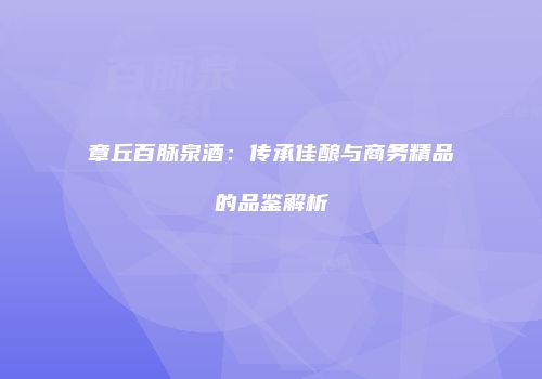章丘百脉泉酒：传承佳酿与商务精品的品鉴解析