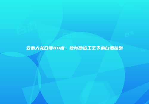 云南大龙口酒80度：独特酿造工艺下的白酒佳酿