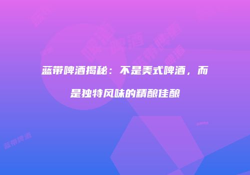 蓝带啤酒揭秘：不是美式啤酒，而是独特风味的精酿佳酿