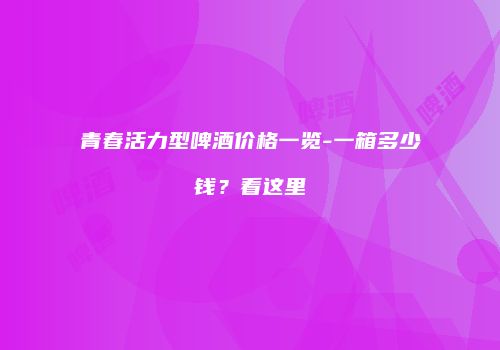 青春活力型啤酒价格一览-一箱多少钱？看这里