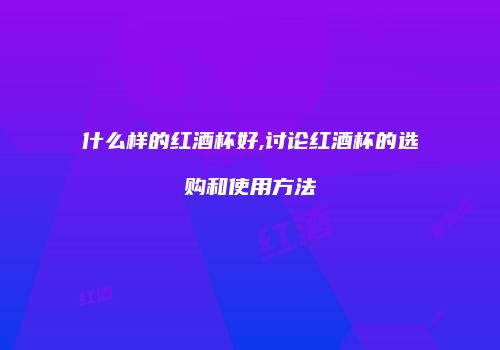 什么样的红酒杯好,讨论红酒杯的选购和使用方法